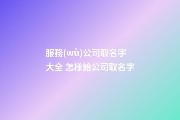 服務(wù)公司取名字大全 怎樣給公司取名字